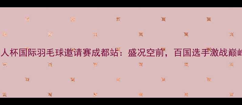 图片 华人杯国际羽毛球邀请赛成都站：盛况空前，百国选手激战巅峰2