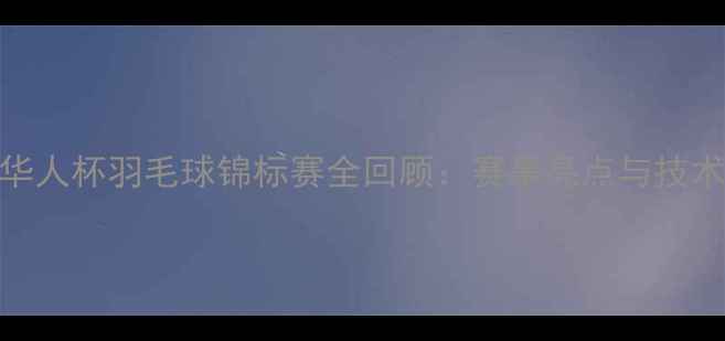 图片 华人杯羽毛球锦标赛全回顾：赛事亮点与技术