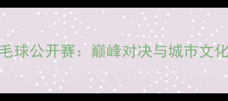 图片 南京国际羽毛球公开赛：巅峰对决与城市文化盛宴全记录