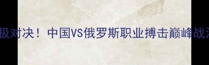 图片 古拉宾VS杨茁终极对决！中国VS俄罗斯职业搏击巅峰战深度🥊🇷🇺🇨🇳1