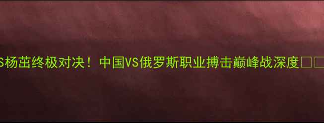 图片 古拉宾VS杨茁终极对决！中国VS俄罗斯职业搏击巅峰战深度🥊🇷🇺🇨🇳2