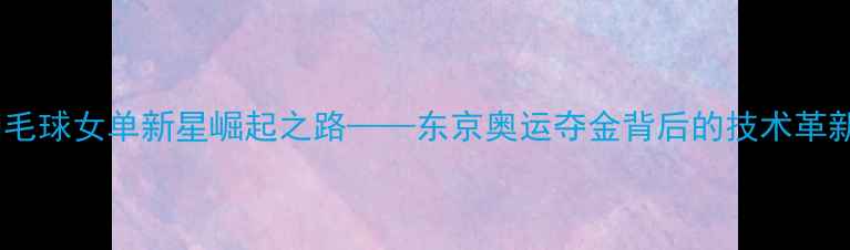 图片 周萌：中国羽毛球女单新星崛起之路——东京奥运夺金背后的技术革新与训练体系2