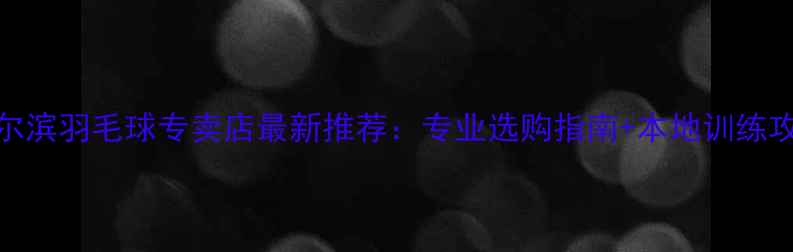 图片 哈尔滨羽毛球专卖店最新推荐：专业选购指南+本地训练攻略