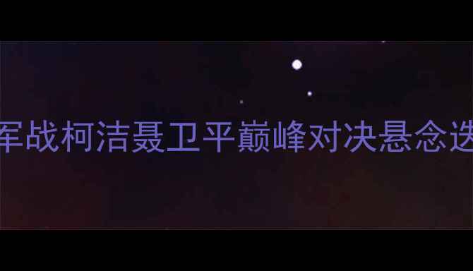 图片 围棋世界冠军战柯洁聂卫平巅峰对决悬念迭起棋坛聚焦