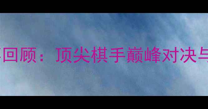 图片 围棋经典赛事回顾：顶尖棋手巅峰对决与历史性时刻1