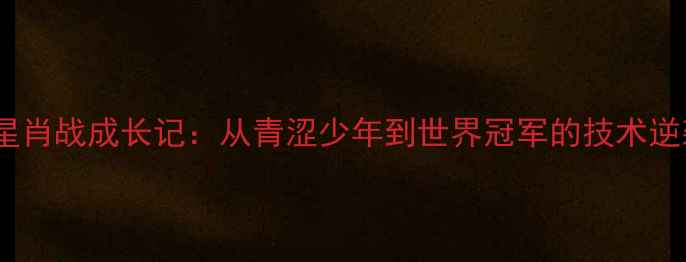 图片 国乒新星肖战成长记：从青涩少年到世界冠军的技术逆袭之路1