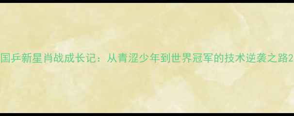 图片 国乒新星肖战成长记：从青涩少年到世界冠军的技术逆袭之路2