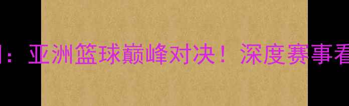 图片 国奥男篮VS伊朗：亚洲篮球巅峰对决！深度赛事看点与未来展望2