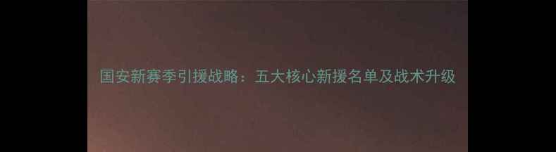 图片 国安新赛季引援战略：五大核心新援名单及战术升级