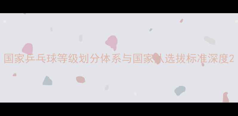 图片 国家乒乓球等级划分体系与国家队选拔标准深度2