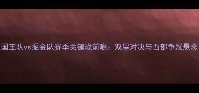 图片 国王队vs掘金队赛季关键战前瞻：双星对决与西部争冠悬念