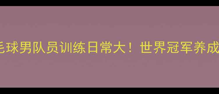 图片 国羽成长记国家队羽毛球男队员训练日常大！世界冠军养成秘籍（附装备清单）1