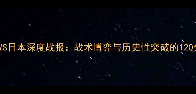 图片 国足VS日本深度战报：战术博弈与历史性突破的120分钟2