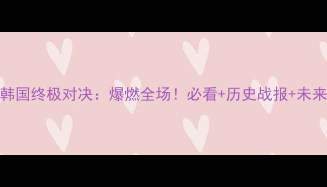 图片 国足VS韩国终极对决：爆燃全场！必看+历史战报+未来展望💥
