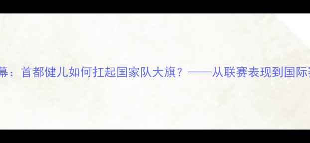 图片 国足北京球员内幕：首都健儿如何扛起国家队大旗？——从联赛表现到国际赛场的关键作用1