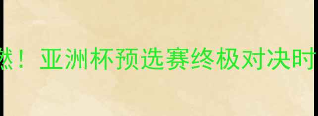 图片 国足明日战火重燃！亚洲杯预选赛终极对决时间表+赛事看点全