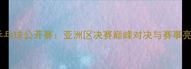 图片 国际乒乓球公开赛：亚洲区决赛巅峰对决与赛事亮点全1