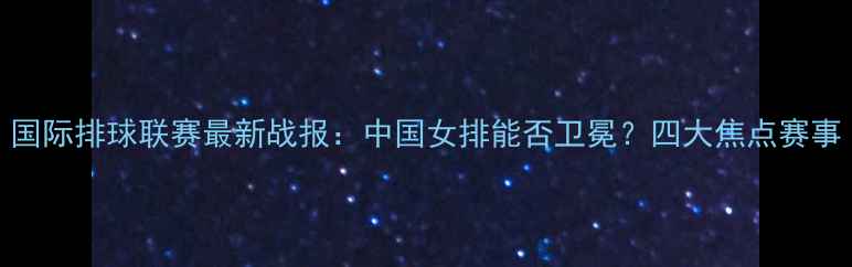 图片 国际排球联赛最新战报：中国女排能否卫冕？四大焦点赛事