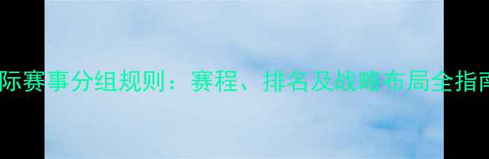 图片 国际赛事分组规则：赛程、排名及战略布局全指南1