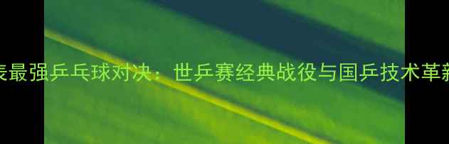 图片 地表最强乒乓球对决：世乒赛经典战役与国乒技术革新全
