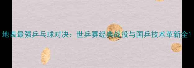 图片 地表最强乒乓球对决：世乒赛经典战役与国乒技术革新全1