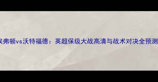 图片 埃弗顿vs沃特福德：英超保级大战高清与战术对决全预测2