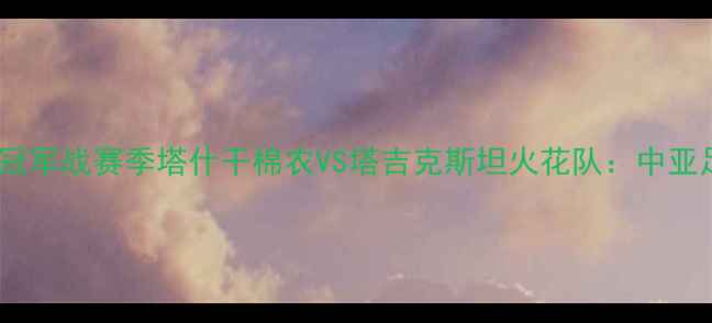 图片 塔什干棉农足球VS中亚冠军战赛季塔什干棉农VS塔吉克斯坦火花队：中亚足球巅峰对决全攻略！1