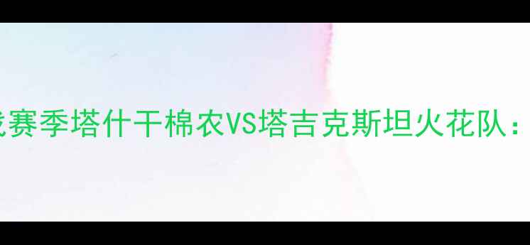 图片 塔什干棉农足球VS中亚冠军战赛季塔什干棉农VS塔吉克斯坦火花队：中亚足球巅峰对决全攻略！2
