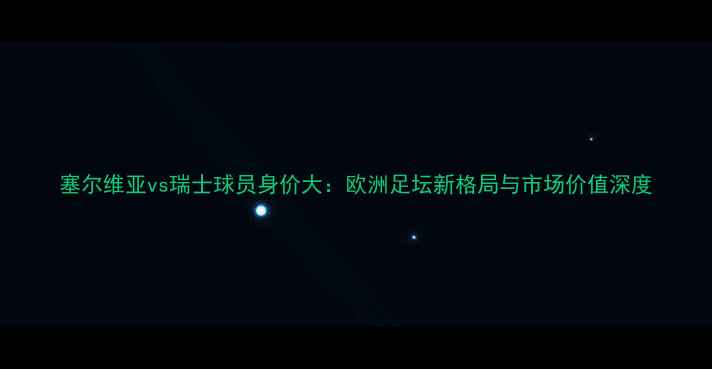 图片 塞尔维亚vs瑞士球员身价大：欧洲足坛新格局与市场价值深度
