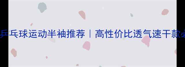 图片 夏季男士乒乓球运动半袖推荐｜高性价比透气速干款必备清单2