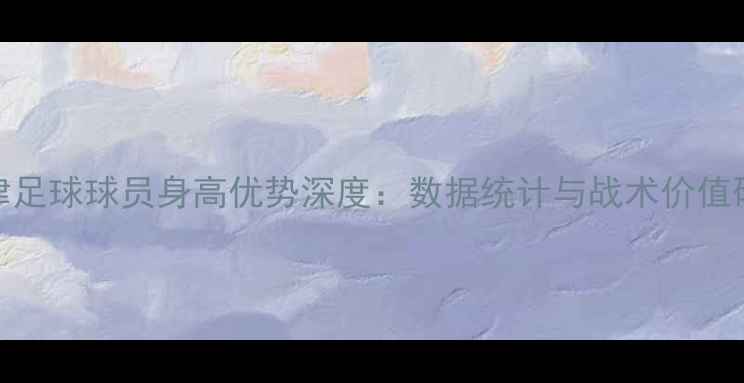 图片 天津足球球员身高优势深度：数据统计与战术价值研究