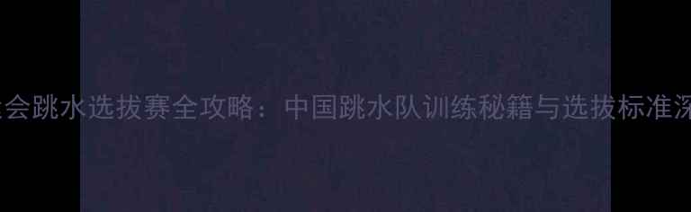 图片 奥运会跳水选拔赛全攻略：中国跳水队训练秘籍与选拔标准深度1