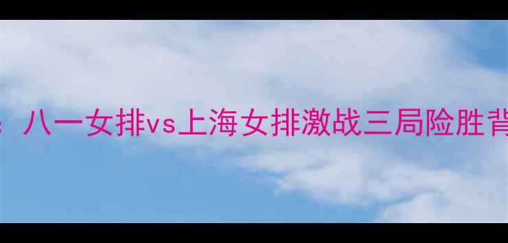 图片 女排联赛焦点战：八一女排vs上海女排激战三局险胜背后的战术与精神