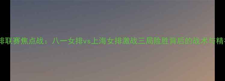 图片 女排联赛焦点战：八一女排vs上海女排激战三局险胜背后的战术与精神2