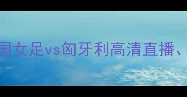图片 女足国际友谊赛：中国女足vs匈牙利高清直播、赛况分析及看点前瞻