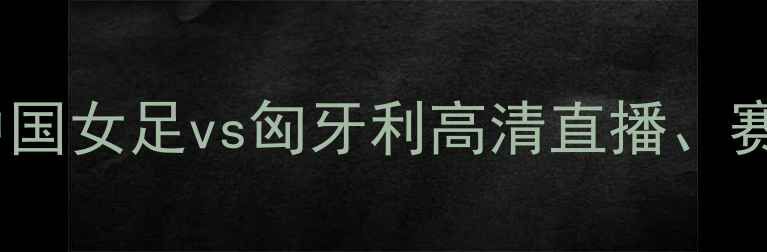 图片 女足国际友谊赛：中国女足vs匈牙利高清直播、赛况分析及看点前瞻1