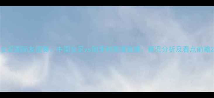 图片 女足国际友谊赛：中国女足vs匈牙利高清直播、赛况分析及看点前瞻2