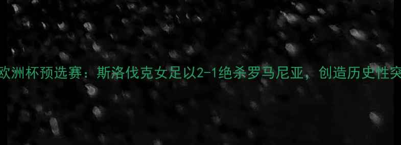 图片 女足欧洲杯预选赛：斯洛伐克女足以2-1绝杀罗马尼亚，创造历史性突破！