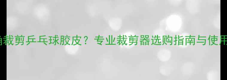 图片 如何正确裁剪乒乓球胶皮？专业裁剪器选购指南与使用技巧全2