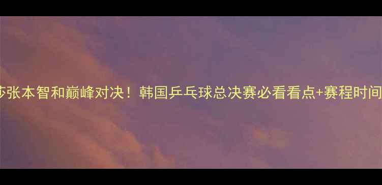 图片 孙颖莎张本智和巅峰对决！韩国乒乓球总决赛必看看点+赛程时间全🔥1