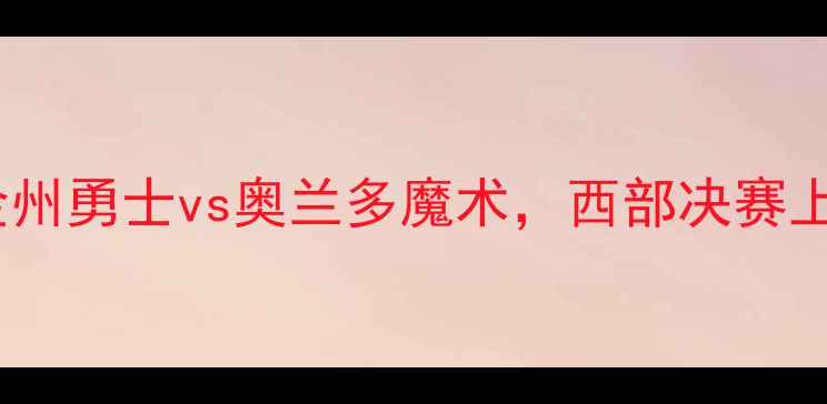 图片 季后赛焦点战：金州勇士vs奥兰多魔术，西部决赛上演战术巅峰对决2