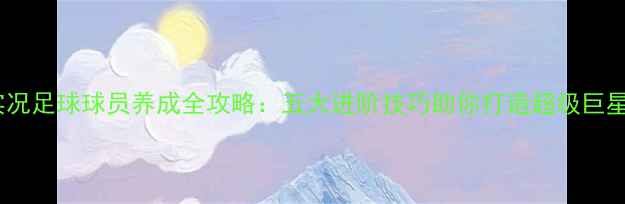 图片 实况足球球员养成全攻略：五大进阶技巧助你打造超级巨星1
