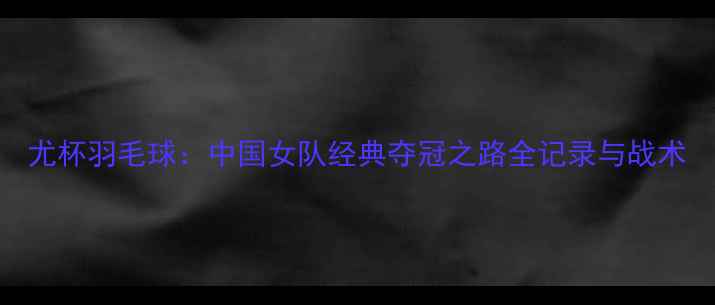 图片 尤杯羽毛球：中国女队经典夺冠之路全记录与战术