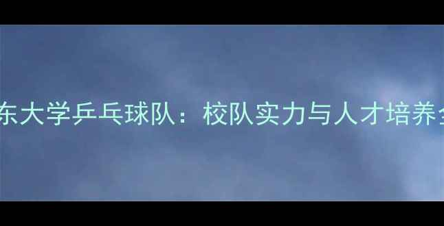 图片 山东大学乒乓球队：校队实力与人才培养全2