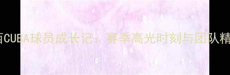 图片 山西CUBA球员成长记：赛季高光时刻与团队精神1