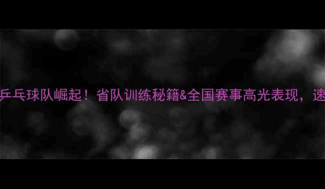 图片 山西乒乓球队崛起！省队训练秘籍&全国赛事高光表现，速看！