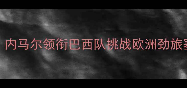 图片 巴西vs塞尔维亚高清直播：内马尔领衔巴西队挑战欧洲劲旅塞尔维亚，赛事前瞻与深度