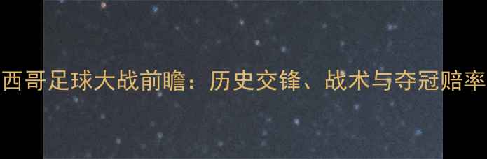 图片 巴西vs墨西哥足球大战前瞻：历史交锋、战术与夺冠赔率深度解读