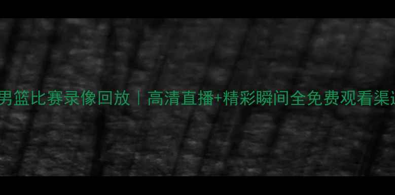 图片 巴黎奥运会男篮比赛录像回放｜高清直播+精彩瞬间全免费观看渠道+观赛攻略