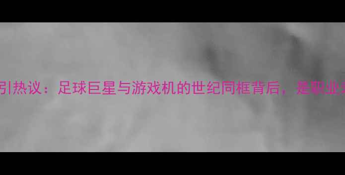 图片 布冯赛场意外玩PSP引热议：足球巨星与游戏机的世纪同框背后，是职业素养还是娱乐精神？